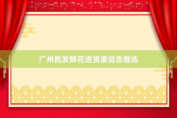 广州批发鲜花进货渠说念推选